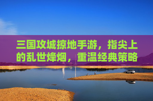 三国攻城掠地手游,指尖上的乱世烽烟,重温经典策略与热血征伐