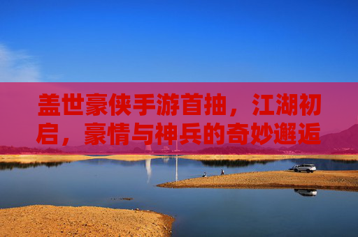 盖世豪侠手游首抽，江湖初启，豪情与神兵的奇妙邂逅