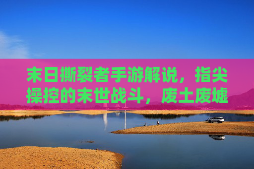 末日撕裂者手游解说,指尖操控的末世战斗,废土废墟中的热血狂欢