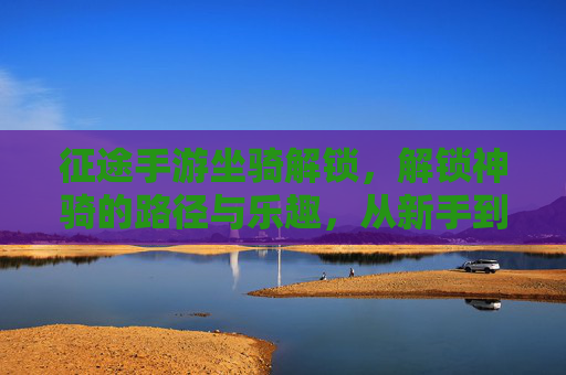 征途手游坐骑解锁,解锁神骑的路径与乐趣,从新手到坐骑大师的成长之旅