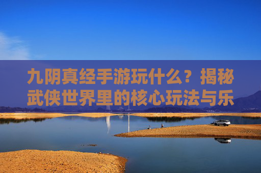 九阴真经手游玩什么？揭秘武侠世界里的核心玩法与乐趣