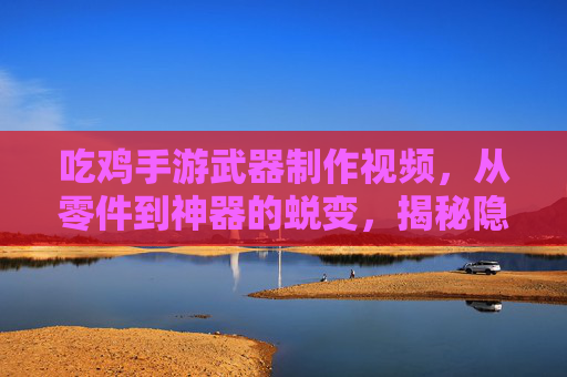 吃鸡手游武器制作视频，从零件到神器的蜕变，揭秘隐藏制作技巧