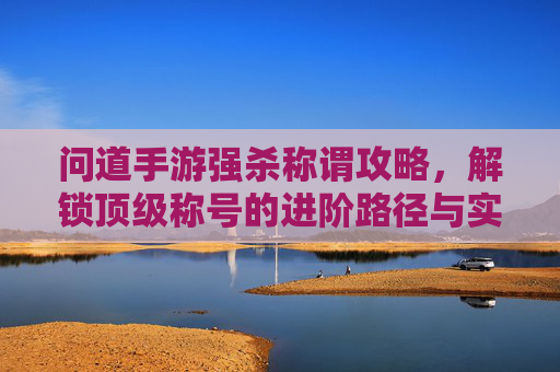 问道手游强杀称谓攻略,解锁顶级称号的进阶路径与实用技巧