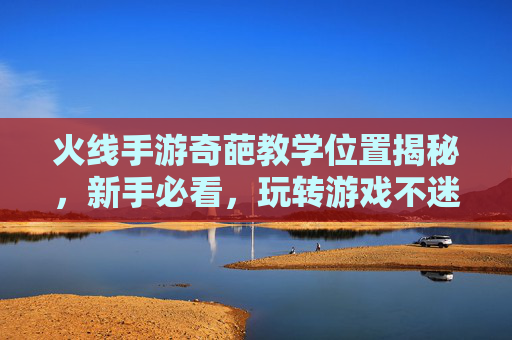 火线手游奇葩教学位置揭秘，新手必看，玩转游戏不迷路，火线手游奇葩教学位置揭秘，新手必看，玩转游戏不迷路