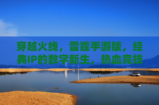 穿越火线，雷霆手游版，经典IP的数字新生，热血竞技的全新体验，穿越火线雷霆手游，经典IP的数字新生，热血竞技的全新体验