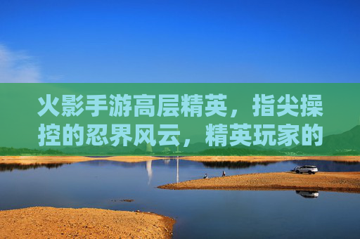 火影手游高层精英,指尖操控的忍界风云,精英玩家的巅峰对决