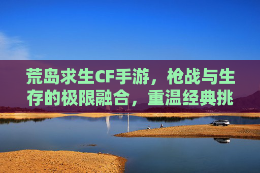 荒岛求生CF手游，枪战与生存的极限融合，重温经典挑战自我