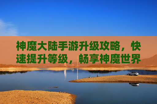 神魔大陆手游升级攻略,快速提升等级,畅享神魔世界之旅
