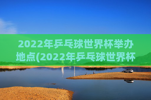 2022年乒乓球世界杯举办地点(2022年乒乓球世界杯举办地点在哪里)