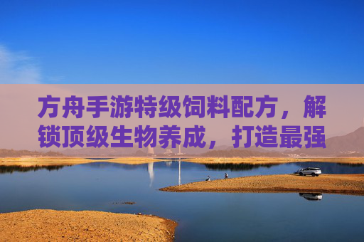 方舟手游特级饲料配方，解锁顶级生物养成，打造最强生态链