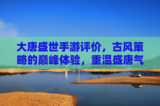 大唐盛世手游评价,古风策略的巅峰体验,重温盛唐气象的数字盛宴