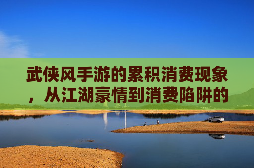 武侠风手游的累积消费现象，从江湖豪情到消费陷阱的警示