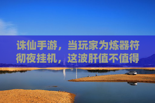 诛仙手游,当玩家为炼器符彻夜挂机,这波肝值不值得?