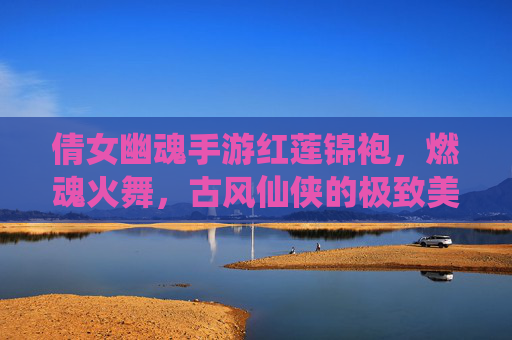 倩女幽魂手游红莲锦袍,燃魂火舞,古风仙侠的极致美学与战斗魅力