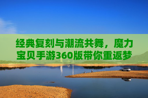 经典复刻与潮流共舞，魔力宝贝手游360版带你重返梦幻大陆，经典复刻与潮流共舞，魔力宝贝手游360版带你重返梦幻大陆
