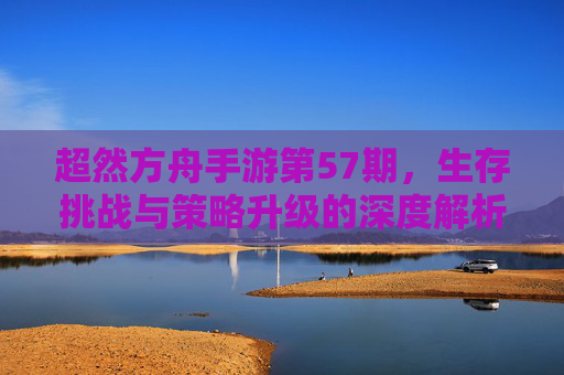 超然方舟手游第57期，生存挑战与策略升级的深度解析