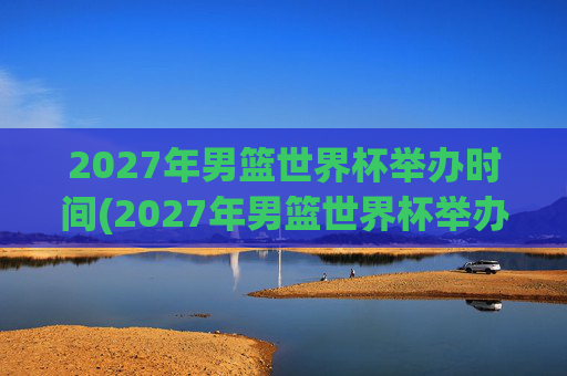 2027年男篮世界杯举办时间(2027年男篮世界杯举办时间表)
