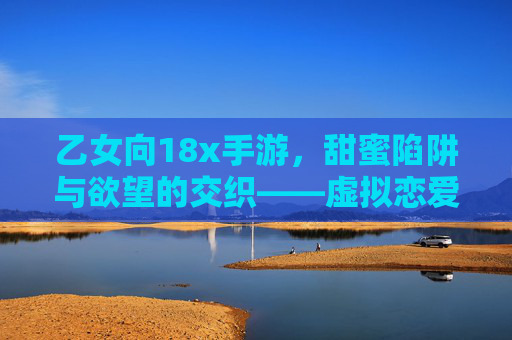 乙女向18x手游，甜蜜陷阱与欲望的交织——虚拟恋爱中的理想型与性幻想消费