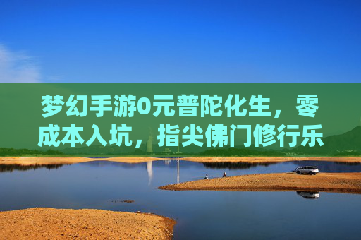 梦幻手游0元普陀化生，零成本入坑，指尖佛门修行乐趣多，梦幻手游0元入坑普陀化生，体验佛门修行乐趣