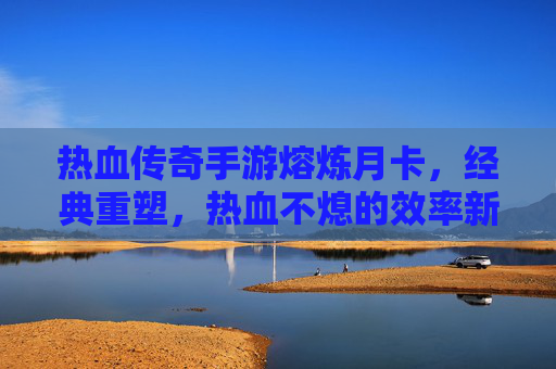 热血传奇手游熔炼月卡,经典重塑,热血不熄的效率新篇章,热血传奇手游熔炼月卡,经典重塑,效率新篇章