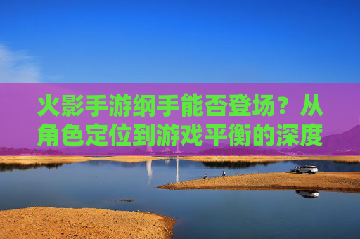 火影手游纲手能否登场？从角色定位到游戏平衡的深度探讨