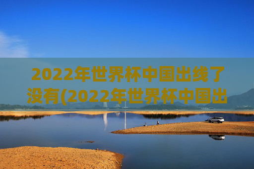 2022年世界杯中国出线了没有(2022年世界杯中国出线了没有啊)