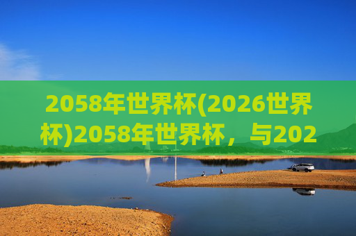 2058年世界杯(2026世界杯)2058年世界杯，与2026世界杯相关的未来足球赛事规划