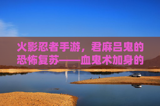火影忍者手游，君麻吕鬼的恐怖复苏——血鬼术加身的致命猎手，谁敢与鬼神对峙？