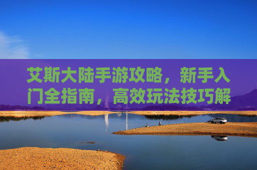 艾斯大陆手游攻略,新手入门全指南,高效玩法技巧解析