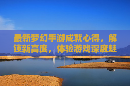 最新梦幻手游成就心得,解锁新高度,体验游戏深度魅力,最新梦幻手游成就心得,解锁新高度,体验游戏深度魅力