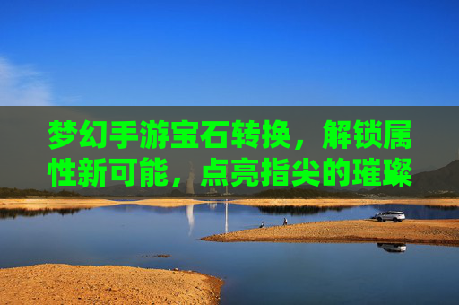 梦幻手游宝石转换，解锁属性新可能，点亮指尖的璀璨星河，梦幻手游宝石转换，解锁属性新可能，点亮指尖的璀璨星河