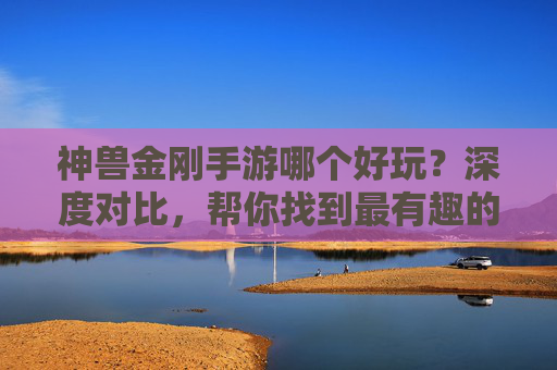 神兽金刚手游哪个好玩？深度对比，帮你找到最有趣的版本！神兽金刚手游哪个好玩？深度对比，帮你找到最有趣的版本！