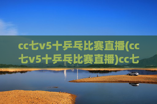 cc七v5十乒乓比赛直播(cc七v5十乒乓比赛直播)cc七v5十乒乓比赛直播，赛事直播在线观看