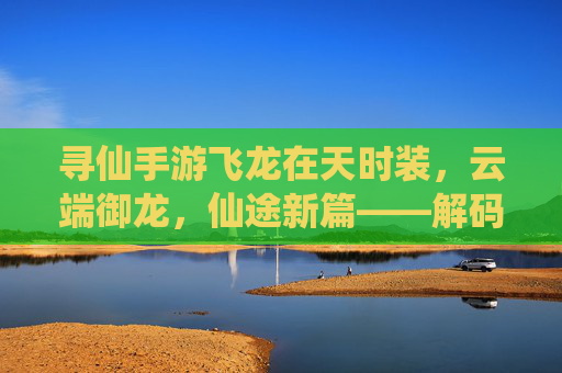 寻仙手游飞龙在天时装,云端御龙,仙途新篇——解码仙侠世界里的龙行天际之美,寻仙手游飞龙在天时装,云端御龙,仙途新篇——解码仙侠世界里的龙行天际之美
