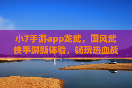 小7手游app龙武，国风武侠手游新体验，畅玩热血战斗与精彩剧情，小7手游app龙武，国风武侠新体验，畅玩热血战斗与精彩剧情
