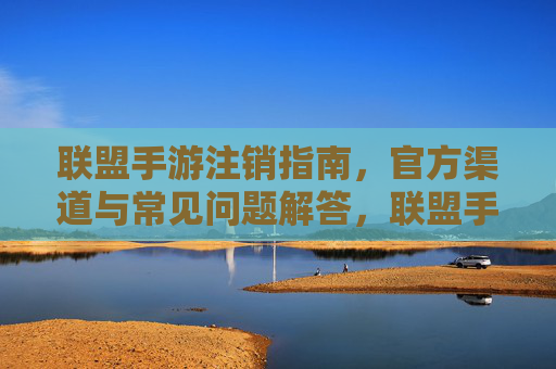 联盟手游注销指南，官方渠道与常见问题解答，联盟手游注销指南，官方渠道与常见问题解答