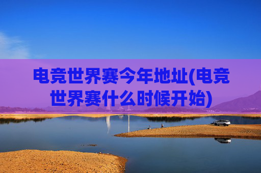 电竞世界赛今年地址(电竞世界赛什么时候开始)