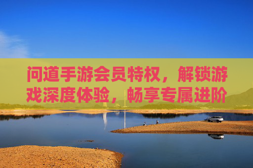 问道手游会员特权，解锁游戏深度体验，畅享专属进阶福利