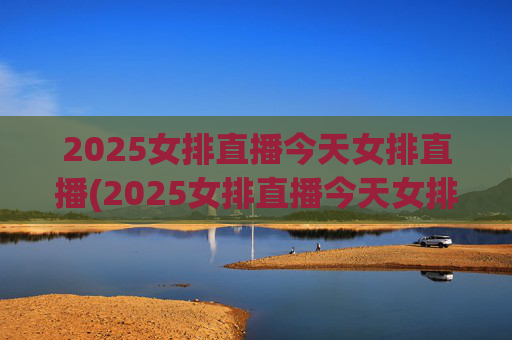2025女排直播今天女排直播(2025女排直播今天女排直播在哪看)