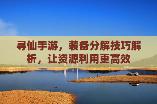 寻仙手游，装备分解技巧解析，让资源利用更高效