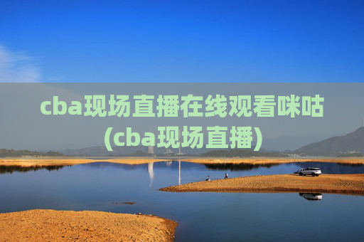 cba现场直播在线观看咪咕(cba现场直播)