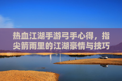 热血江湖手游弓手心得，指尖箭雨里的江湖豪情与技巧进阶
