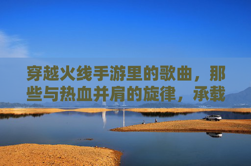 穿越火线手游里的歌曲,那些与热血并肩的旋律,承载我们的游戏记忆