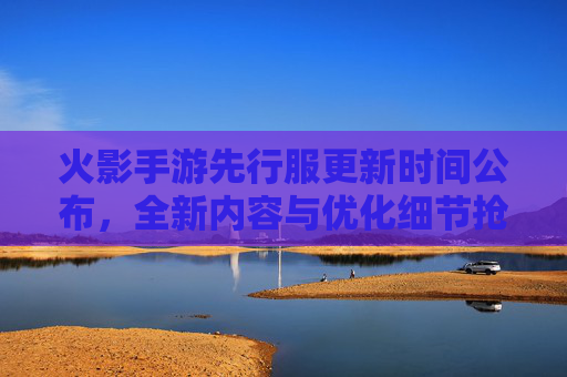 火影手游先行服更新时间公布,全新内容与优化细节抢先看