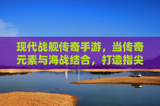 现代战舰传奇手游,当传奇元素与海战结合,打造指尖上的海洋霸主