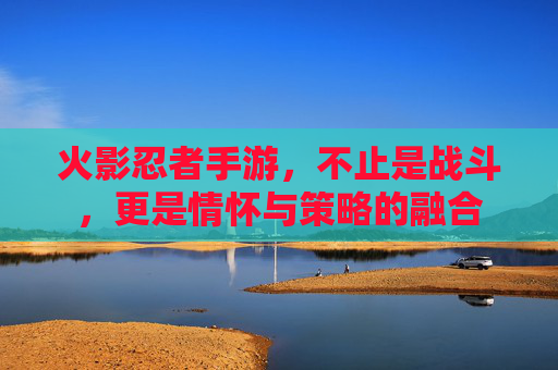 火影忍者手游,不止是战斗,更是情怀与策略的融合