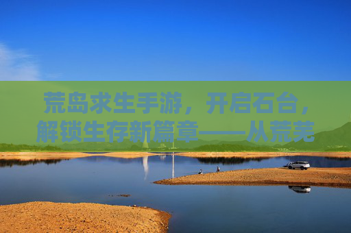荒岛求生手游，开启石台，解锁生存新篇章——从荒芜到文明的生存进化，荒岛求生手游，开启石台，解锁从荒芜到文明的生存进化新篇章