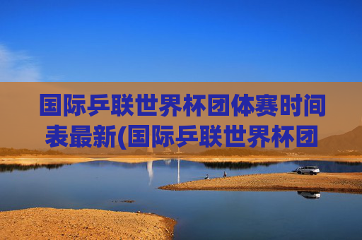 国际乒联世界杯团体赛时间表最新(国际乒联世界杯团体赛时间表最新消息)