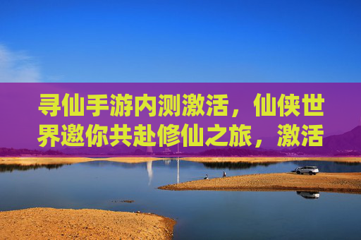 寻仙手游内测激活，仙侠世界邀你共赴修仙之旅，激活码领取及内测体验全解析