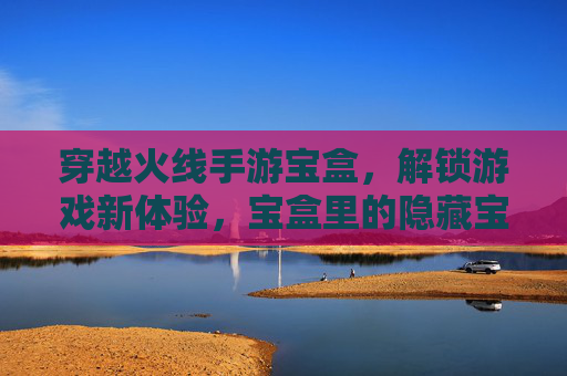 穿越火线手游宝盒，解锁游戏新体验，宝盒里的隐藏宝藏等你发现！
